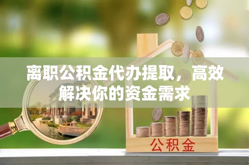 涪城离职公积金代办提取，高效解决你的资金需求