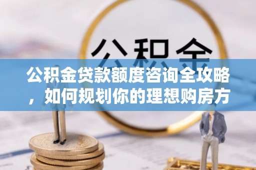 涪城公积金贷款额度咨询全攻略，如何规划你的理想购房方案