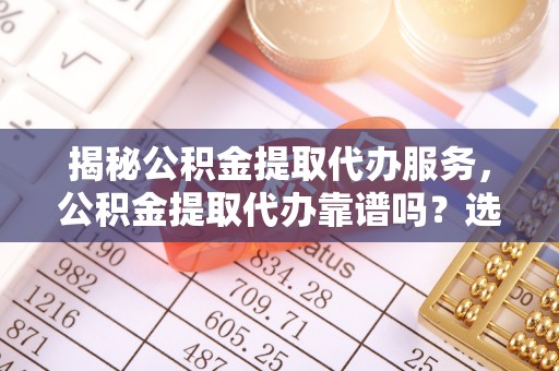 涪城揭秘公积金提取代办服务，公积金提取代办靠谱吗？选择需谨慎