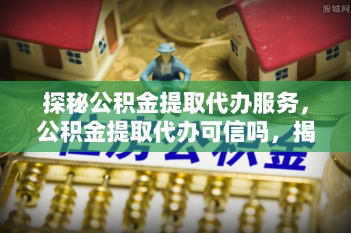 涪城探秘公积金提取代办服务，公积金提取代办可信吗，揭秘真相与选择指南