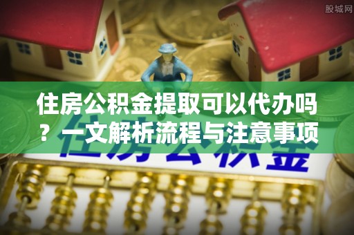 涪城住房公积金提取可以代办吗？一文解析流程与注意事项