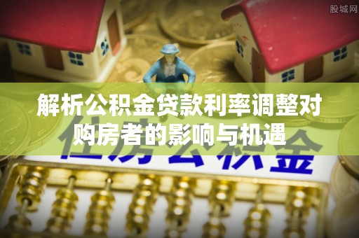 涪城解析公积金贷款利率调整对购房者的影响与机遇