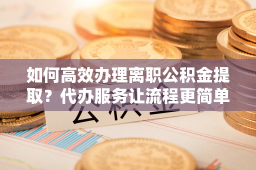 涪城如何高效办理离职公积金提取？代办服务让流程更简单