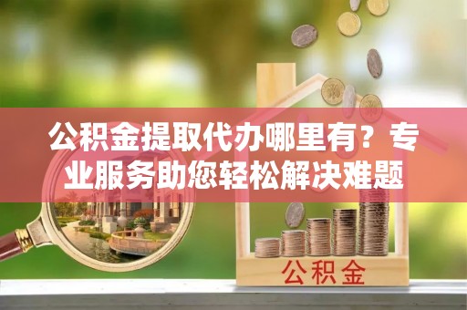 涪城公积金提取代办哪里有？专业服务助您轻松解决难题