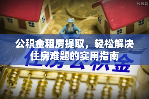 涪城公积金租房提取，轻松解决住房难题的实用指南