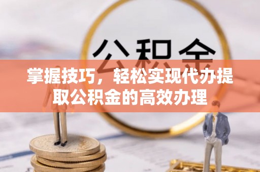 涪城掌握技巧，轻松实现代办提取公积金的高效办理
