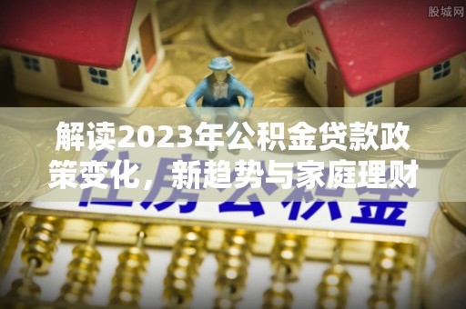 涪城解读2023年公积金贷款政策变化，新趋势与家庭理财规划