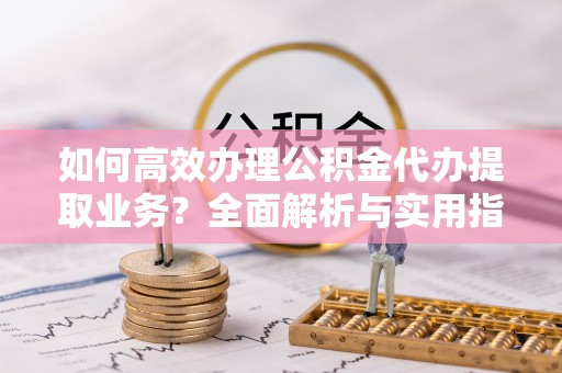 涪城如何高效办理公积金代办提取业务？全面解析与实用指南